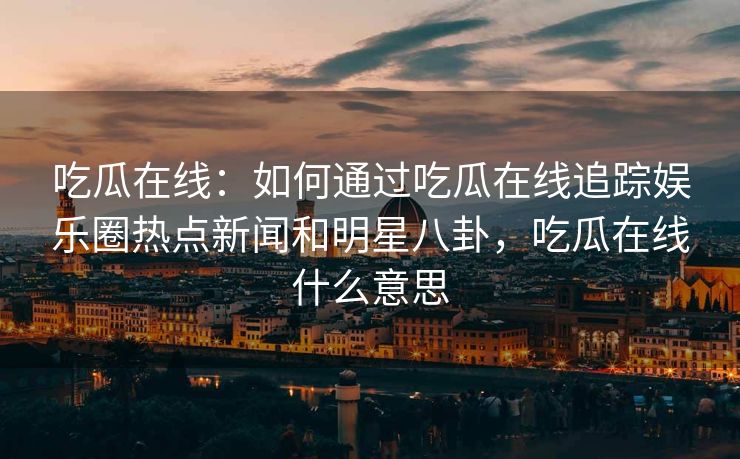 吃瓜在线：如何通过吃瓜在线追踪娱乐圈热点新闻和明星八卦，吃瓜在线什么意思