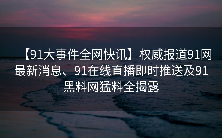 【91大事件全网快讯】权威报道91网最新消息、91在线直播即时推送及91黑料网猛料全揭露