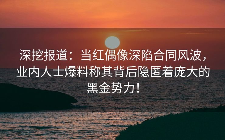 深挖报道：当红偶像深陷合同风波，业内人士爆料称其背后隐匿着庞大的黑金势力！