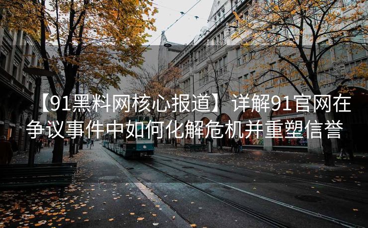 【91黑料网核心报道】详解91官网在争议事件中如何化解危机并重塑信誉