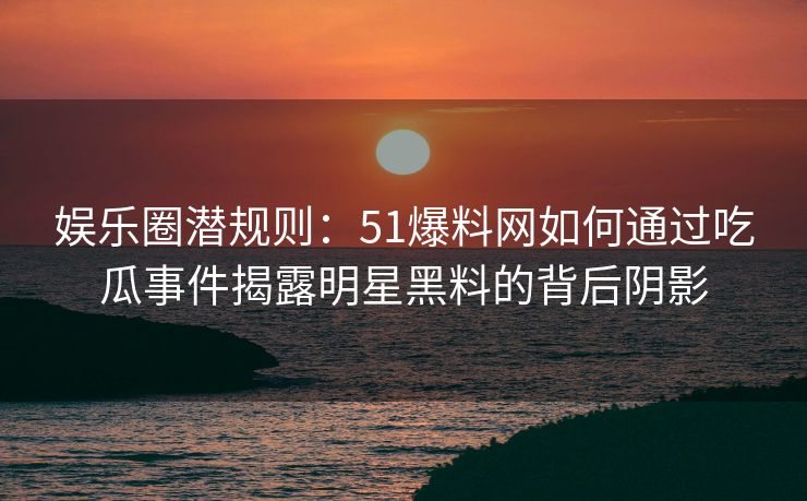 娱乐圈潜规则：51爆料网如何通过吃瓜事件揭露明星黑料的背后阴影