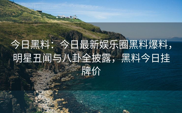 今日黑料：今日最新娱乐圈黑料爆料，明星丑闻与八卦全披露，黑料今日挂牌价