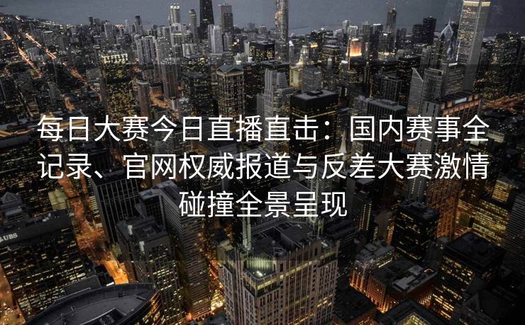 每日大赛今日直播直击：国内赛事全记录、官网权威报道与反差大赛激情碰撞全景呈现