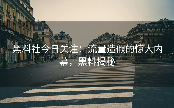 黑料社今日关注：流量造假的惊人内幕，黑料揭秘
