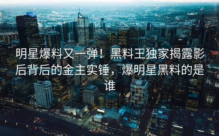 明星爆料又一弹！黑料王独家揭露影后背后的金主实锤，爆明星黑料的是谁