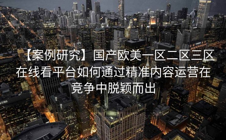 【案例研究】国产欧美一区二区三区在线看平台如何通过精准内容运营在竞争中脱颖而出