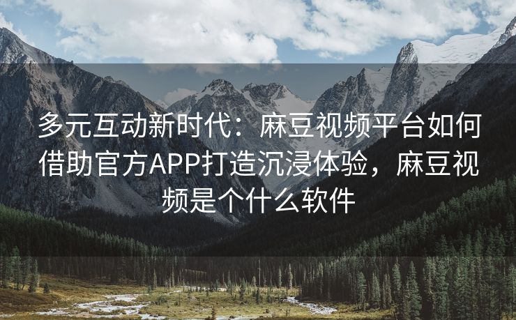多元互动新时代：麻豆视频平台如何借助官方APP打造沉浸体验，麻豆视频是个什么软件