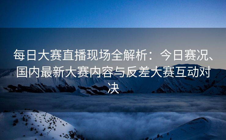每日大赛直播现场全解析：今日赛况、国内最新大赛内容与反差大赛互动对决