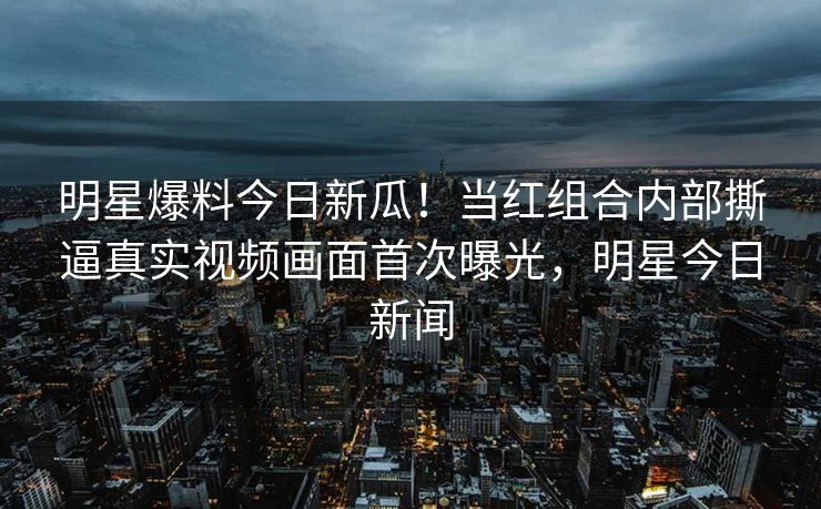 明星爆料今日新瓜！当红组合内部撕逼真实视频画面首次曝光，明星今日新闻
