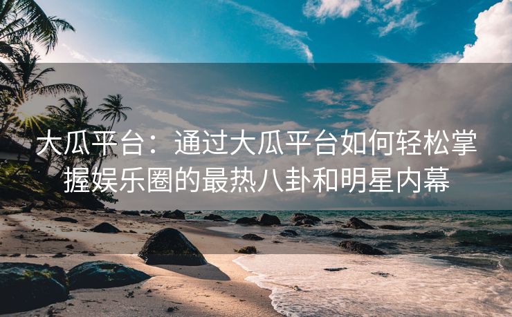 大瓜平台：通过大瓜平台如何轻松掌握娱乐圈的最热八卦和明星内幕