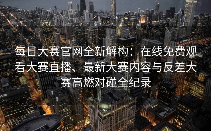 每日大赛官网全新解构：在线免费观看大赛直播、最新大赛内容与反差大赛高燃对碰全纪录
