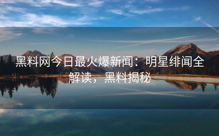 黑料网今日最火爆新闻：明星绯闻全解读，黑料揭秘