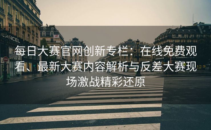 每日大赛官网创新专栏：在线免费观看、最新大赛内容解析与反差大赛现场激战精彩还原