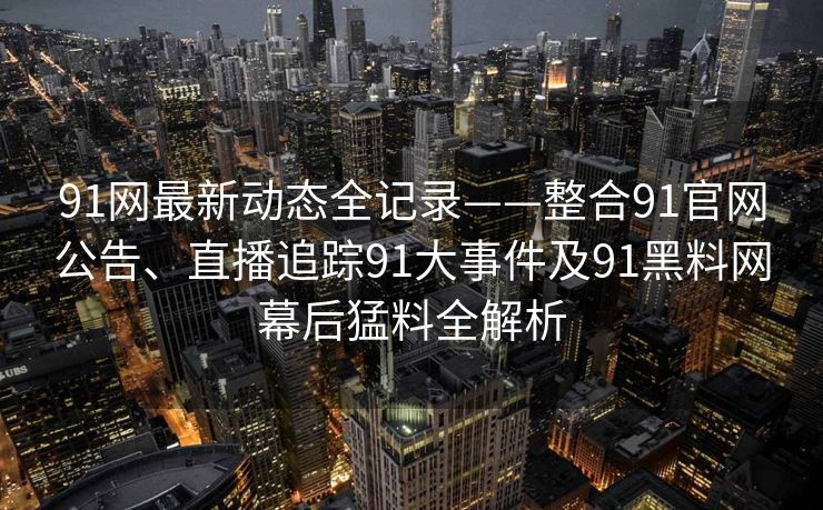 91网最新动态全记录——整合91官网公告、直播追踪91大事件及91黑料网幕后猛料全解析