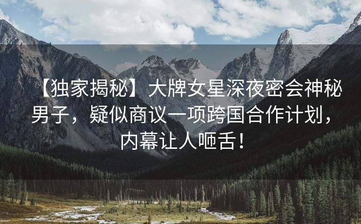 【独家揭秘】大牌女星深夜密会神秘男子，疑似商议一项跨国合作计划，内幕让人咂舌！