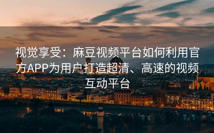 视觉享受：麻豆视频平台如何利用官方APP为用户打造超清、高速的视频互动平台