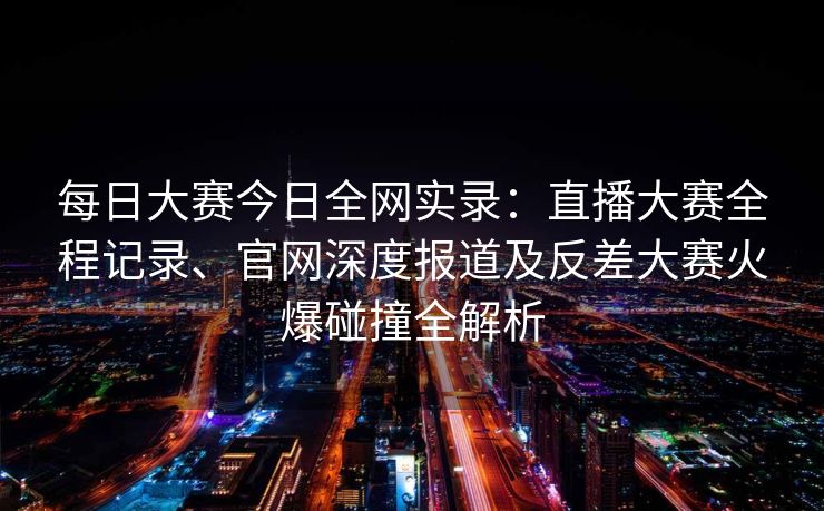 每日大赛今日全网实录：直播大赛全程记录、官网深度报道及反差大赛火爆碰撞全解析