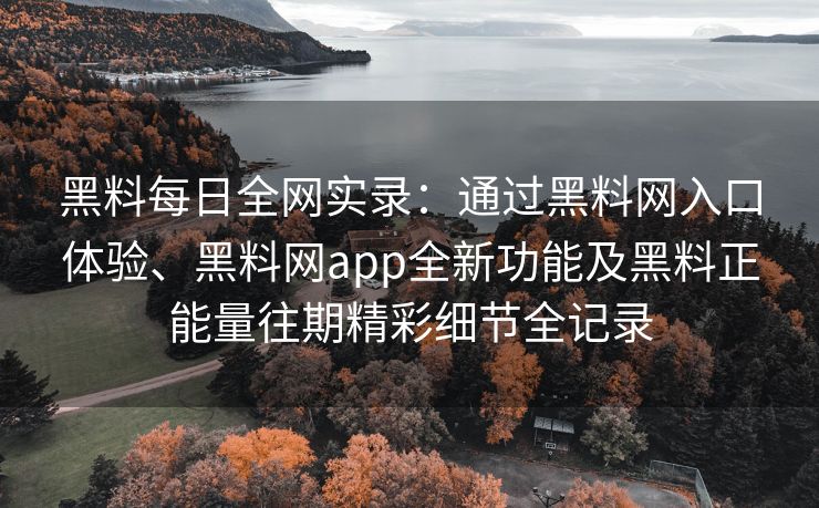 黑料每日全网实录：通过黑料网入口体验、黑料网app全新功能及黑料正能量往期精彩细节全记录