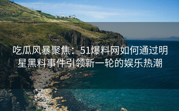 吃瓜风暴聚焦：51爆料网如何通过明星黑料事件引领新一轮的娱乐热潮