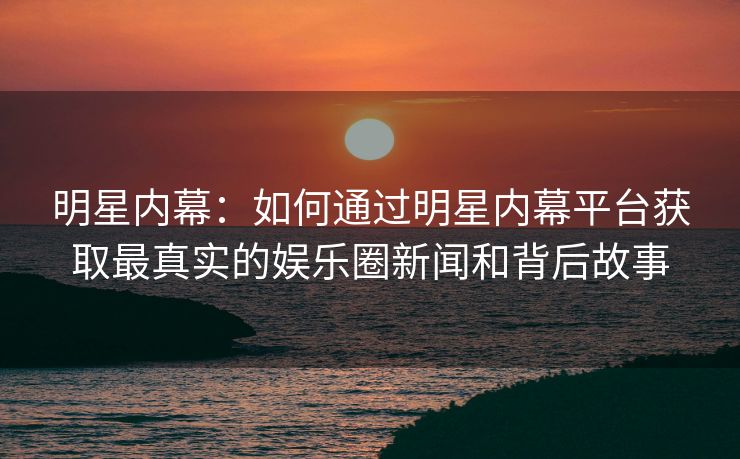 明星内幕：如何通过明星内幕平台获取最真实的娱乐圈新闻和背后故事