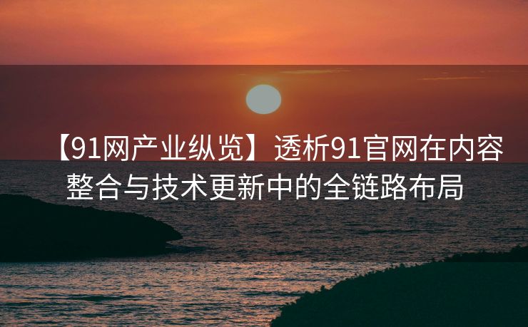 【91网产业纵览】透析91官网在内容整合与技术更新中的全链路布局
