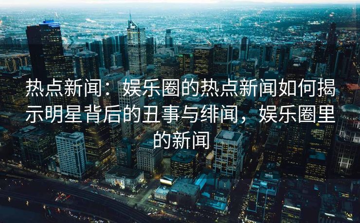 热点新闻：娱乐圈的热点新闻如何揭示明星背后的丑事与绯闻，娱乐圈里的新闻