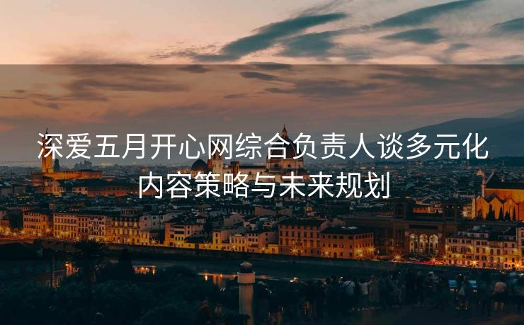 深爱五月开心网综合负责人谈多元化内容策略与未来规划