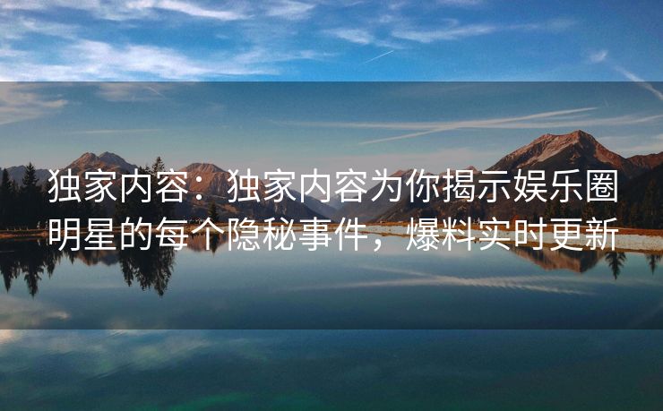 独家内容：独家内容为你揭示娱乐圈明星的每个隐秘事件，爆料实时更新