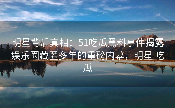 明星背后真相：51吃瓜黑料事件揭露娱乐圈藏匿多年的重磅内幕，明星 吃瓜