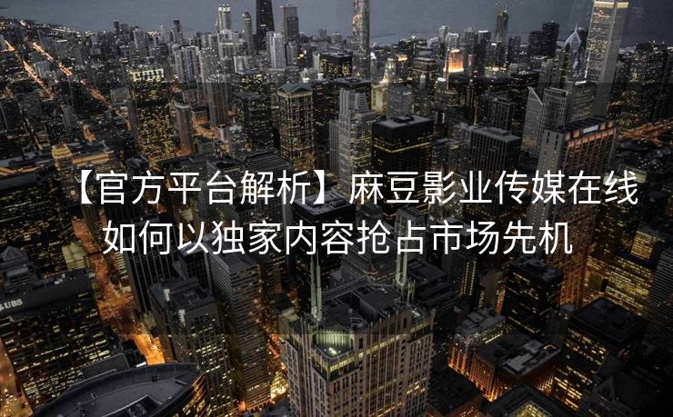 【官方平台解析】麻豆影业传媒在线如何以独家内容抢占市场先机