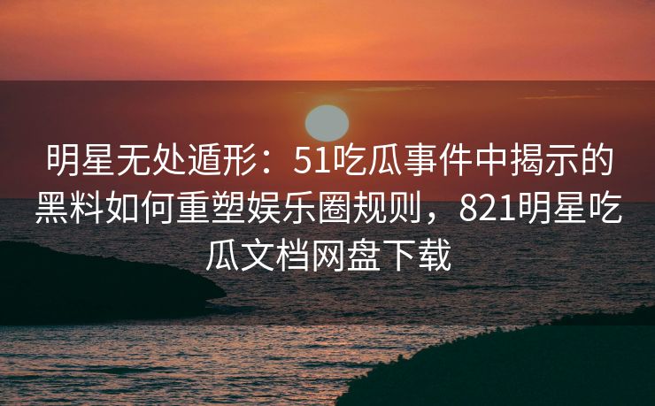 明星无处遁形：51吃瓜事件中揭示的黑料如何重塑娱乐圈规则，821明星吃瓜文档网盘下载