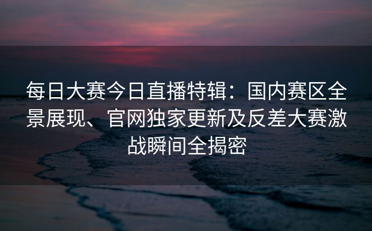 每日大赛今日直播特辑：国内赛区全景展现、官网独家更新及反差大赛激战瞬间全揭密