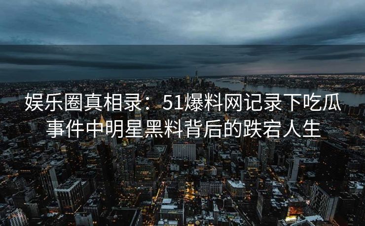 娱乐圈真相录：51爆料网记录下吃瓜事件中明星黑料背后的跌宕人生