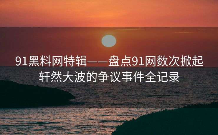 91黑料网特辑——盘点91网数次掀起轩然大波的争议事件全记录