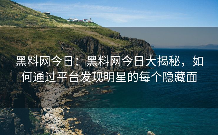 黑料网今日：黑料网今日大揭秘，如何通过平台发现明星的每个隐藏面