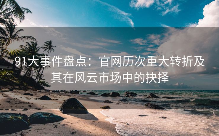 91大事件盘点：官网历次重大转折及其在风云市场中的抉择