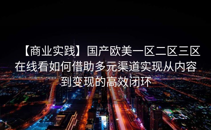 【商业实践】国产欧美一区二区三区在线看如何借助多元渠道实现从内容到变现的高效闭环