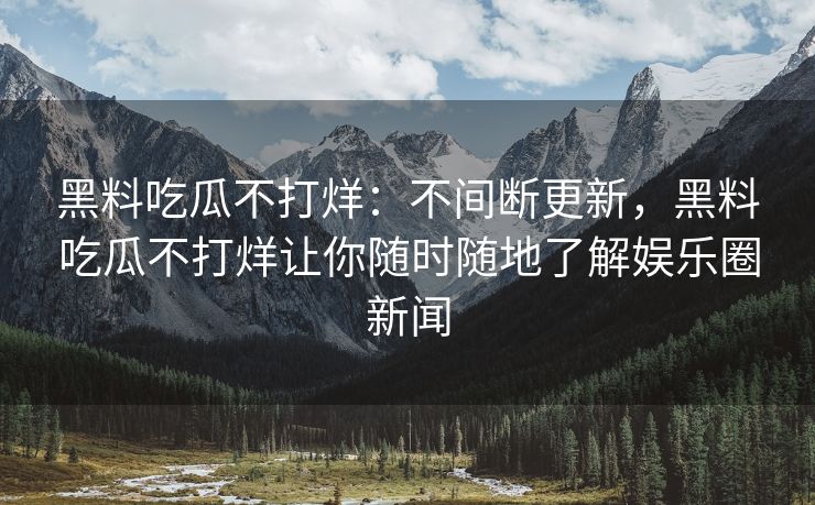 黑料吃瓜不打烊：不间断更新，黑料吃瓜不打烊让你随时随地了解娱乐圈新闻