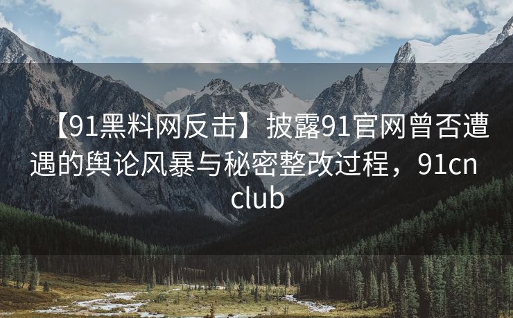 【91黑料网反击】披露91官网曾否遭遇的舆论风暴与秘密整改过程，91cn club