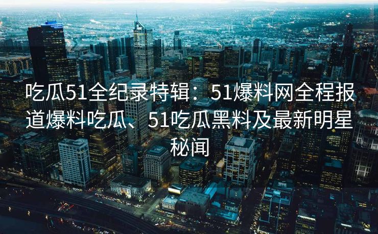 吃瓜51全纪录特辑：51爆料网全程报道爆料吃瓜、51吃瓜黑料及最新明星秘闻
