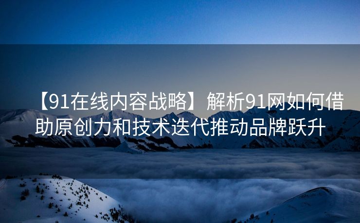 【91在线内容战略】解析91网如何借助原创力和技术迭代推动品牌跃升