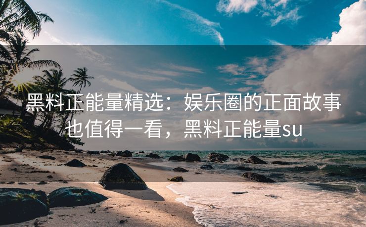 黑料正能量精选：娱乐圈的正面故事也值得一看，黑料正能量su