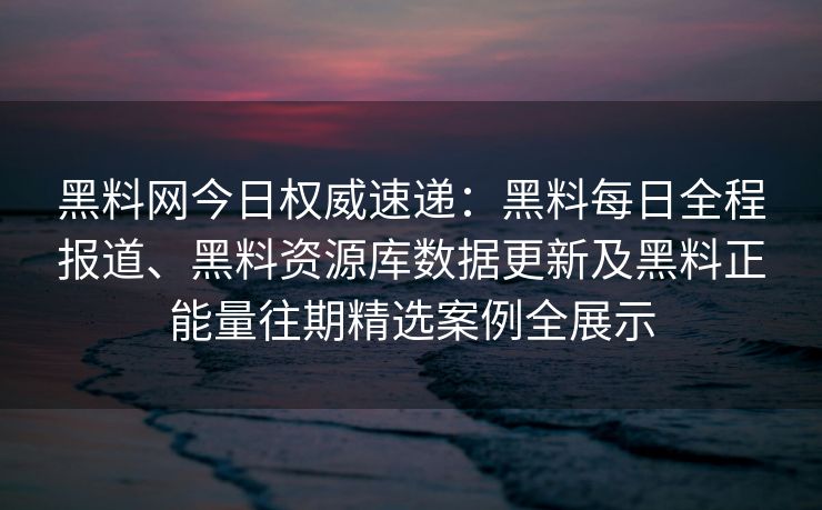 黑料网今日权威速递：黑料每日全程报道、黑料资源库数据更新及黑料正能量往期精选案例全展示