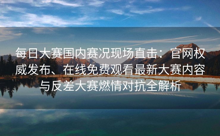 每日大赛国内赛况现场直击：官网权威发布、在线免费观看最新大赛内容与反差大赛燃情对抗全解析