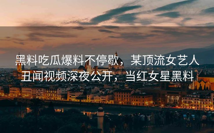 黑料吃瓜爆料不停歇，某顶流女艺人丑闻视频深夜公开，当红女星黑料