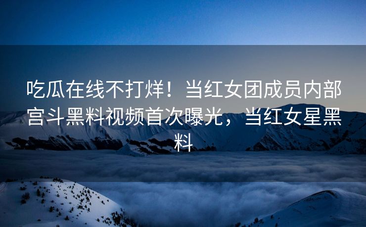 吃瓜在线不打烊！当红女团成员内部宫斗黑料视频首次曝光，当红女星黑料