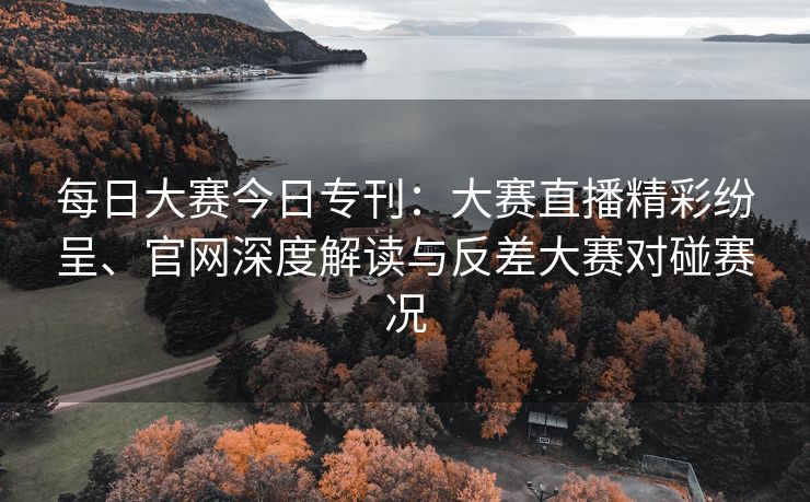 每日大赛今日专刊：大赛直播精彩纷呈、官网深度解读与反差大赛对碰赛况