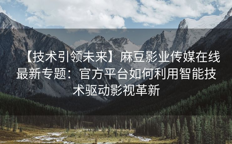 【技术引领未来】麻豆影业传媒在线最新专题：官方平台如何利用智能技术驱动影视革新