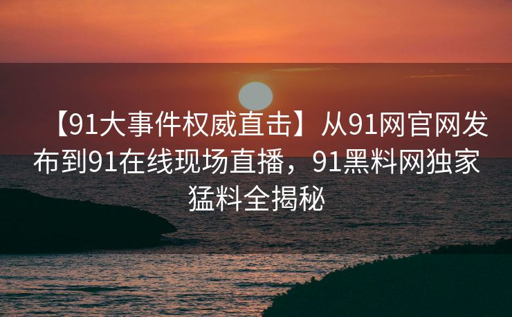 【91大事件权威直击】从91网官网发布到91在线现场直播，91黑料网独家猛料全揭秘