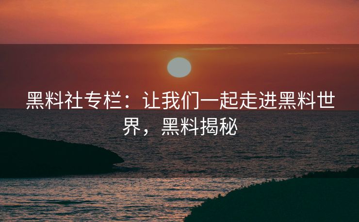 黑料社专栏：让我们一起走进黑料世界，黑料揭秘